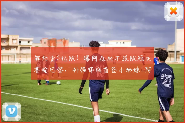 解约金5亿欧！曝阿森纳不服欧冠决赛输巴黎，补强锋线首签小蜘蛛_阿斯_马竞_本赛季