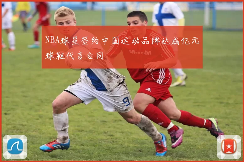 NBA球星签约中国运动品牌达成亿元球鞋代言合同