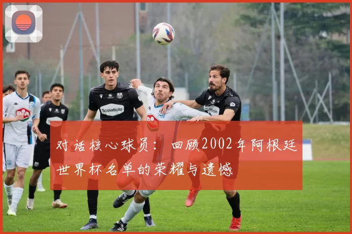 对话核心球员:回顾2002年阿根廷世界杯名单的荣耀与遗憾