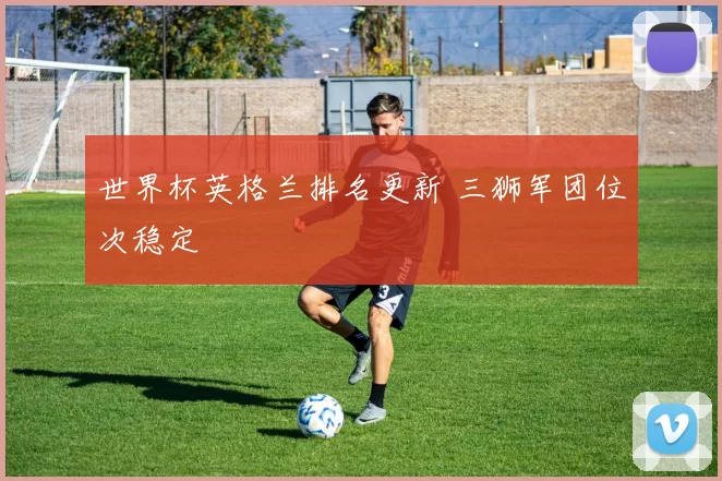 世界杯英格兰排名更新 三狮军团位次稳定