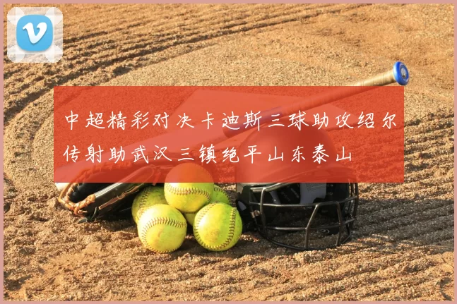 中超精彩对决卡迪斯三球助攻绍尔传射助武汉三镇绝平山东泰山