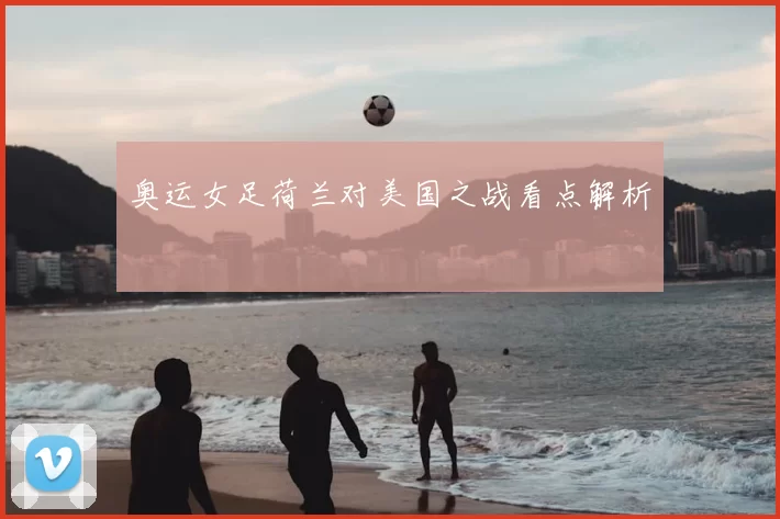 奥运女足荷兰对美国之战看点解析