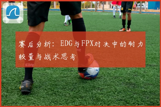 赛后分析：EDG与FPX对决中的耐力较量与战术思考