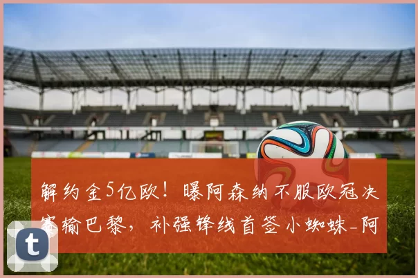 解约金5亿欧！曝阿森纳不服欧冠决赛输巴黎，补强锋线首签小蜘蛛_阿斯_马竞_本赛季