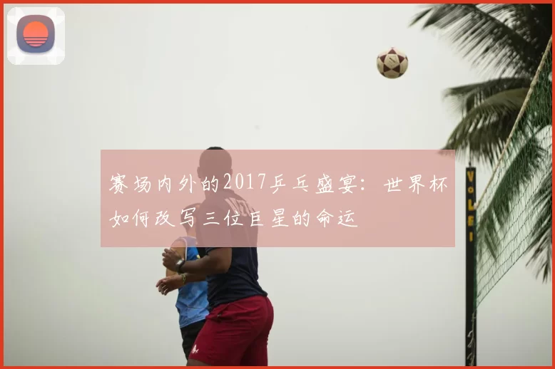 赛场内外的2017乒乓盛宴：世界杯如何改写三位巨星的命运