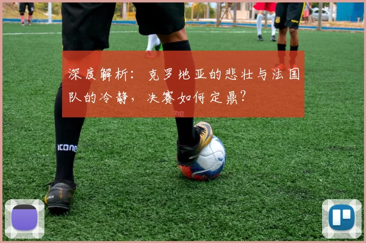 深度解析:克罗地亚的悲壮与法国队的冷静,决赛如何定鼎?