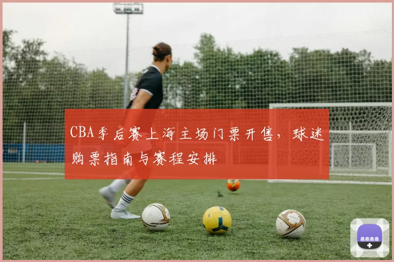 CBA季后赛上海主场门票开售，球迷购票指南与赛程安排