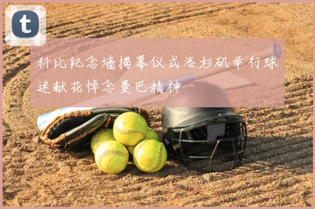 科比纪念墙揭幕仪式洛杉矶举行球迷献花悼念曼巴精神