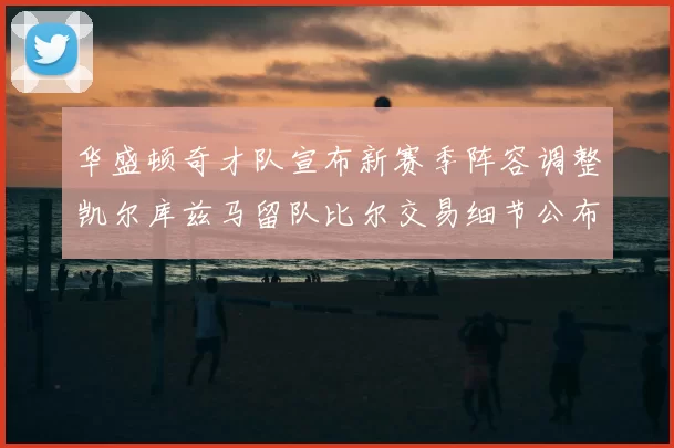 华盛顿奇才队宣布新赛季阵容调整凯尔库兹马留队比尔交易细节公布