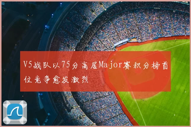 V5战队以75分高居Major赛积分榜首位竞争愈发激烈