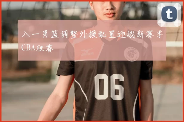 八一男篮调整外援配置迎战新赛季CBA联赛