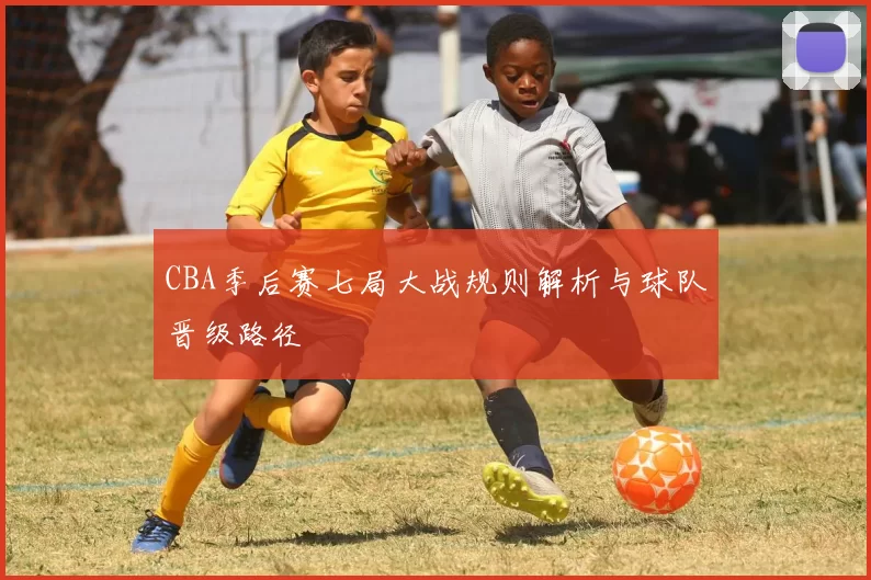 CBA季后赛七局大战规则解析与球队晋级路径