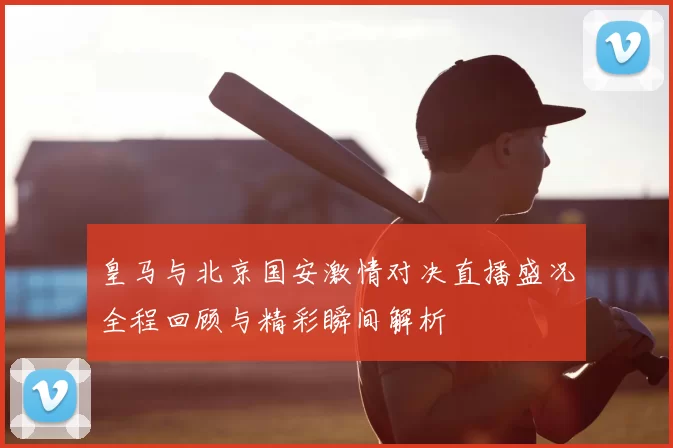 皇马与北京国安激情对决直播盛况全程回顾与精彩瞬间解析