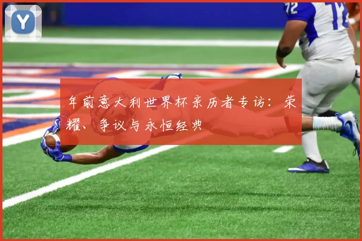 年前意大利世界杯亲历者专访:荣耀、争议与永恒经典