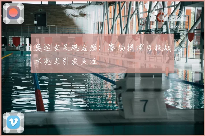 奥运女足观后感：赛场拼搏与技战术亮点引发关注