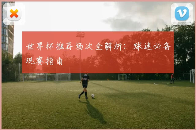 世界杯推荐场次全解析：球迷必备观赛指南