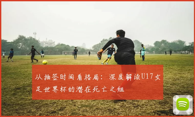 从抽签时间看格局：深度解读U17女足世界杯的潜在死亡之组