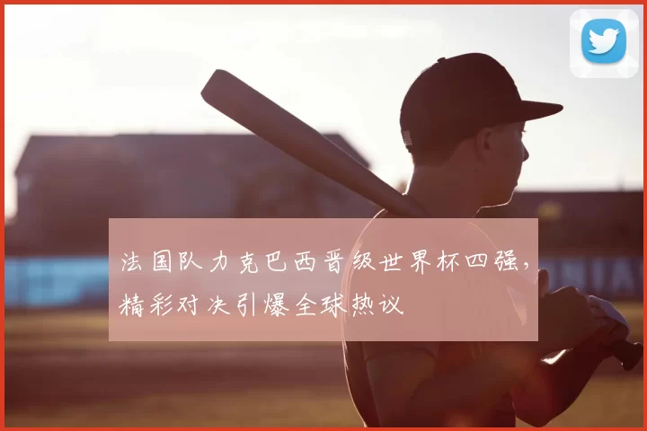 法国队力克巴西晋级世界杯四强，精彩对决引爆全球热议