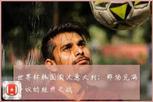 世界杯韩国淘汰意大利:那场充满争议的经典之战