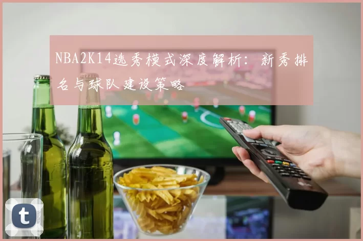 NBA2K14选秀模式深度解析：新秀排名与球队建设策略