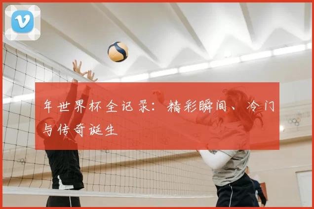 年世界杯全记录：精彩瞬间、冷门与传奇诞生