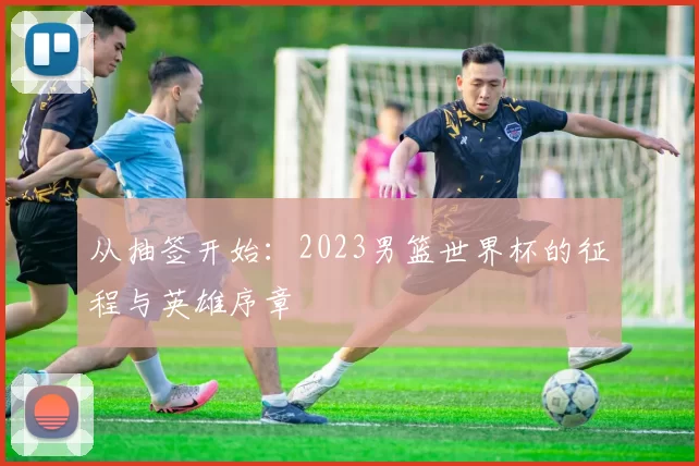 从抽签开始：2023男篮世界杯的征程与英雄序章