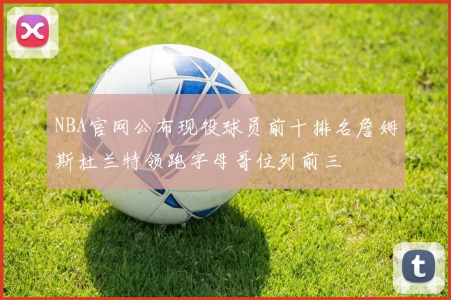 NBA官网公布现役球员前十排名詹姆斯杜兰特领跑字母哥位列前三