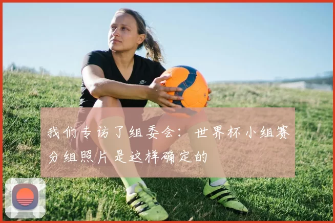 我们专访了组委会：世界杯小组赛分组照片是这样确定的