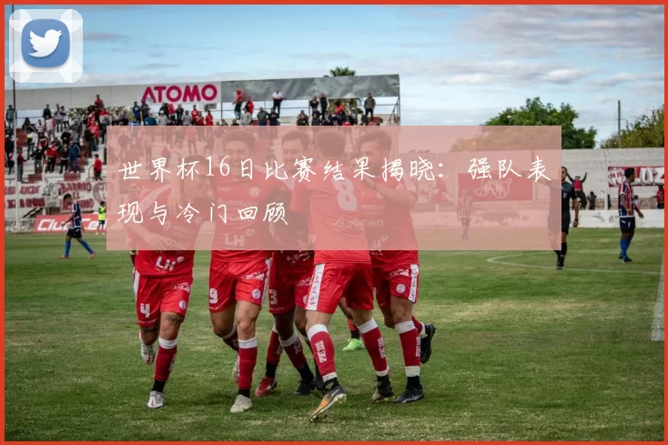 世界杯16日比赛结果揭晓:强队表现与冷门回顾