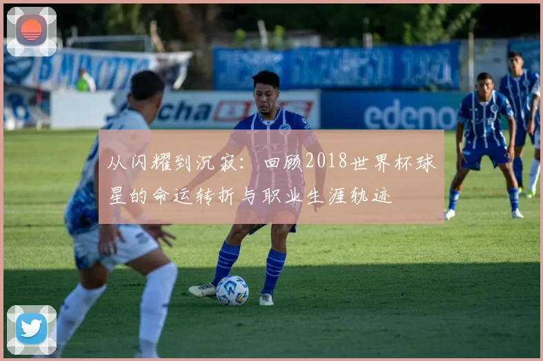 从闪耀到沉寂：回顾2018世界杯球星的命运转折与职业生涯轨迹