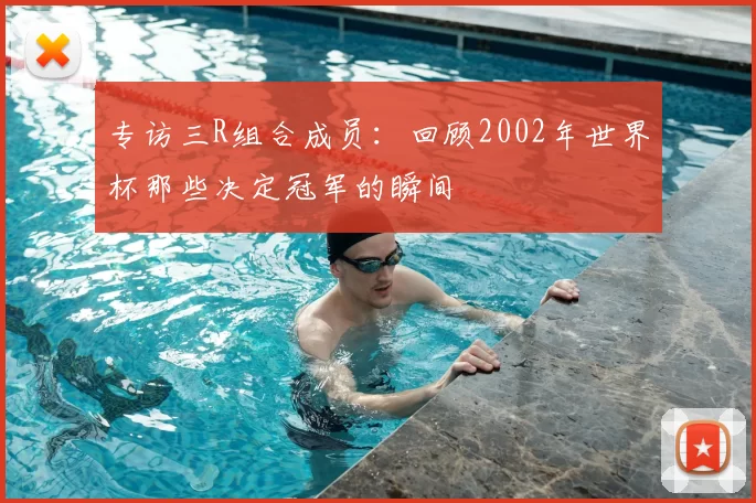 专访三R组合成员:回顾2002年世界杯那些决定冠军的瞬间