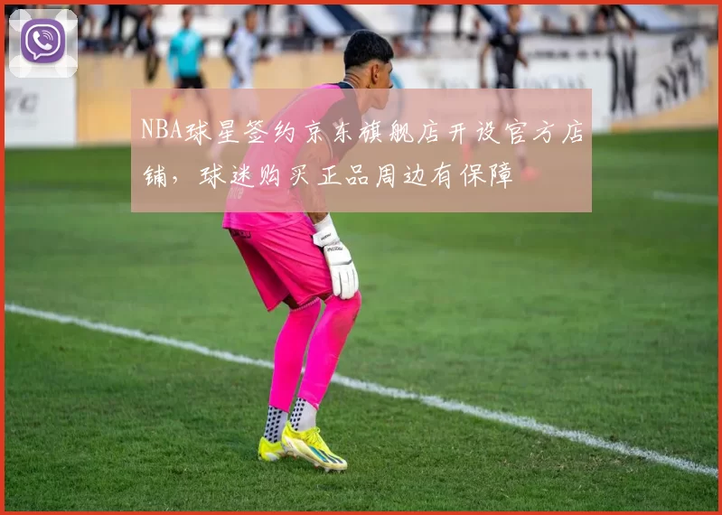 NBA球星签约京东旗舰店开设官方店铺,球迷购买正品周边有保障