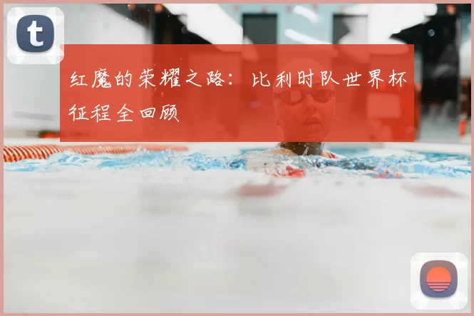 红魔的荣耀之路:比利时队世界杯征程全回顾