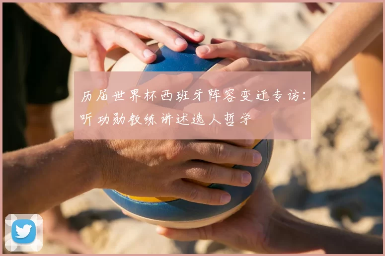 历届世界杯西班牙阵容变迁专访：听功勋教练讲述选人哲学
