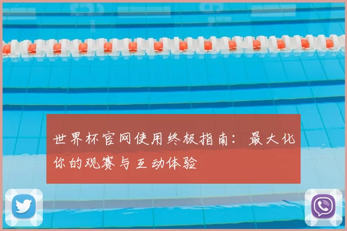 世界杯官网使用终极指南：最大化你的观赛与互动体验