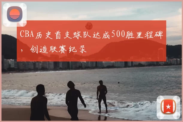 CBA历史首支球队达成500胜里程碑,创造联赛纪录