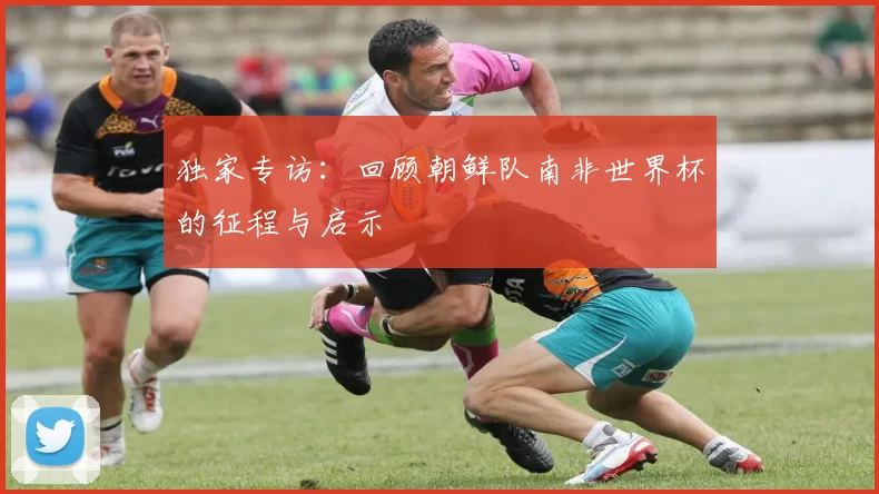 独家专访：回顾朝鲜队南非世界杯的征程与启示