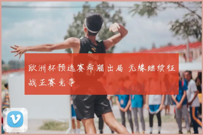 欧洲杯预选赛希腊出局 无缘继续征战正赛竞争