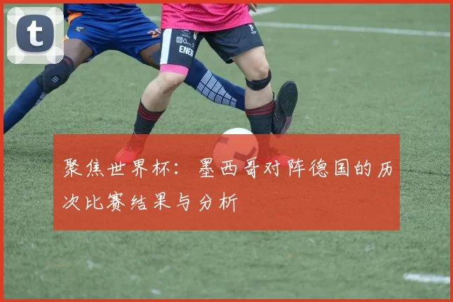 聚焦世界杯：墨西哥对阵德国的历次比赛结果与分析