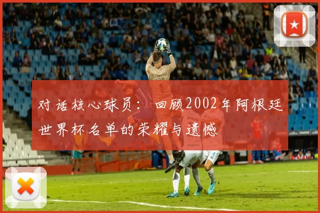 对话核心球员:回顾2002年阿根廷世界杯名单的荣耀与遗憾