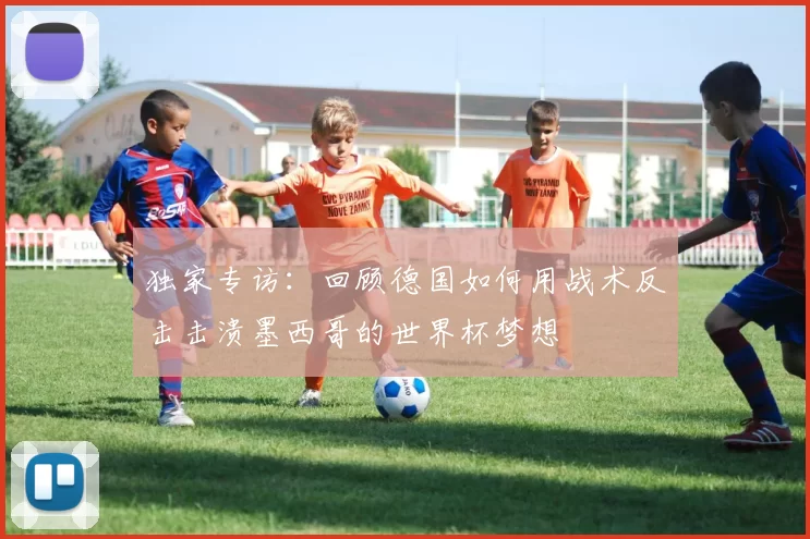 独家专访：回顾德国如何用战术反击击溃墨西哥的世界杯梦想