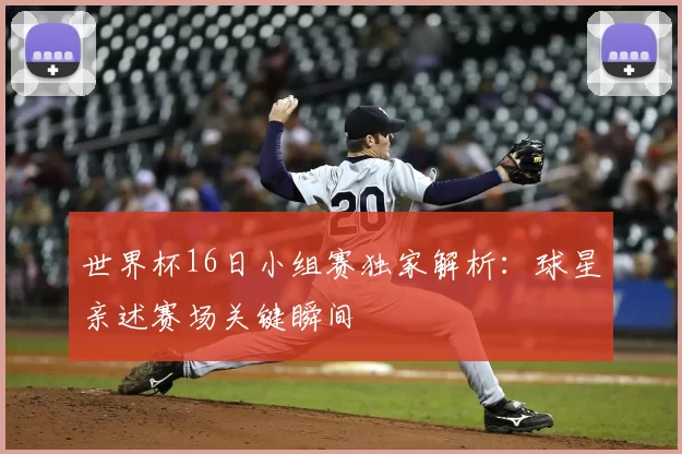 世界杯16日小组赛独家解析：球星亲述赛场关键瞬间