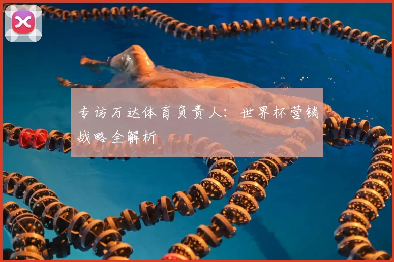 专访万达体育负责人：世界杯营销战略全解析