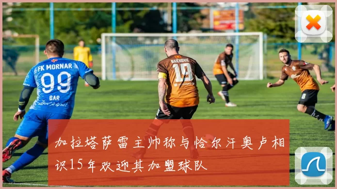 加拉塔萨雷主帅称与恰尔汗奥卢相识15年欢迎其加盟球队
