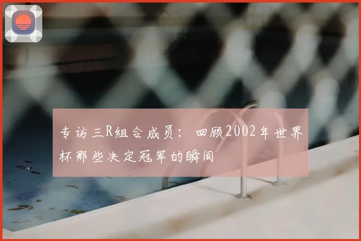 专访三R组合成员:回顾2002年世界杯那些决定冠军的瞬间