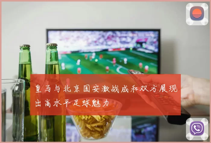皇马与北京国安激战成和双方展现出高水平足球魅力