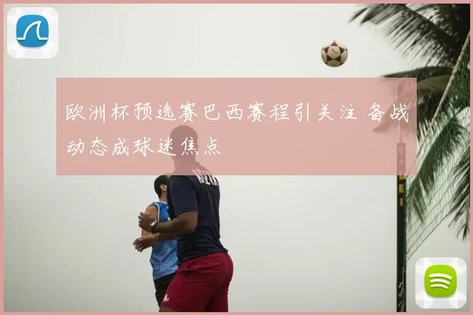 欧洲杯预选赛巴西赛程引关注 备战动态成球迷焦点