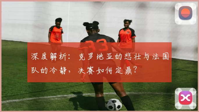 深度解析:克罗地亚的悲壮与法国队的冷静,决赛如何定鼎?