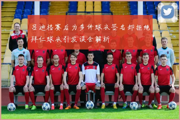 吕迪格赛后为多件球衣签名却拒绝拜仁球衣引发误会解析