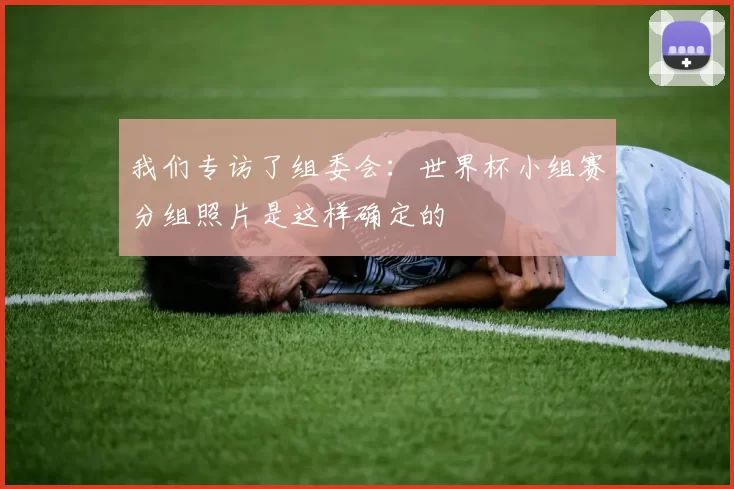 我们专访了组委会：世界杯小组赛分组照片是这样确定的
